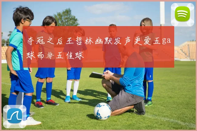 夺冠之后王哲林幽默发声更爱五ga球而非五佳球