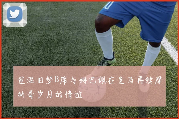 重温旧梦B席与姆巴佩在皇马再续摩纳哥岁月的情谊