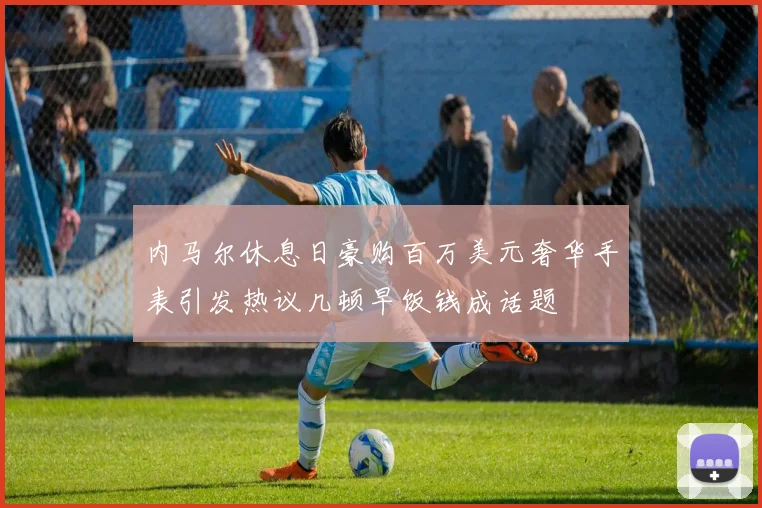 内马尔休息日豪购百万美元奢华手表引发热议几顿早饭钱成话题