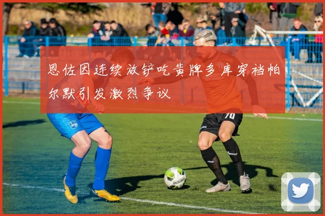 恩佐因连续放铲吃黄牌多库穿裆帕尔默引发激烈争议
