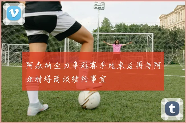 阿森纳全力争冠赛季结束后再与阿尔特塔商谈续约事宜