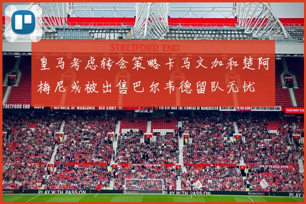 皇马考虑转会策略卡马文加和楚阿梅尼或被出售巴尔韦德留队无忧