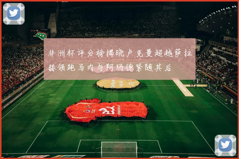 非洲杯评分榜揭晓卢克曼超越萨拉赫领跑马内与阿玛德紧随其后