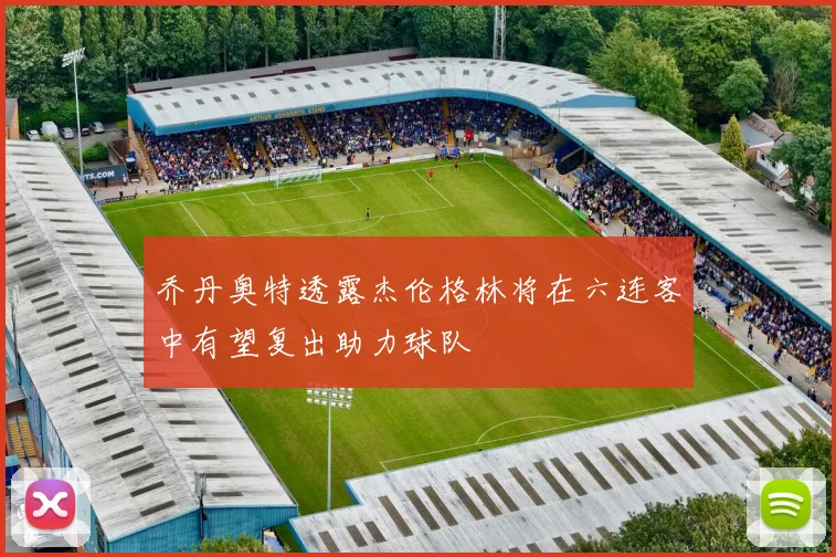 乔丹奥特透露杰伦格林将在六连客中有望复出助力球队