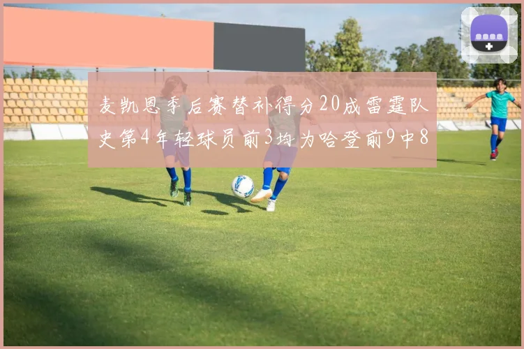 麦凯恩季后赛替补得分20成雷霆队史第4年轻球员前3均为哈登前9中8席次占据