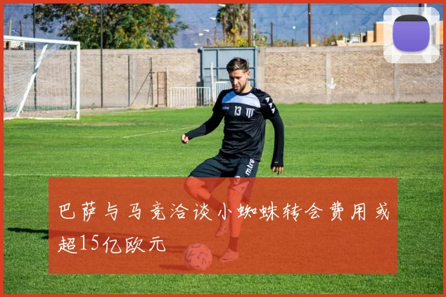 巴萨与马竞洽谈小蜘蛛转会费用或超15亿欧元