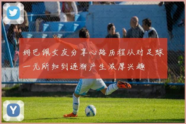 姆巴佩女友分享心路历程从对足球一无所知到逐渐产生浓厚兴趣