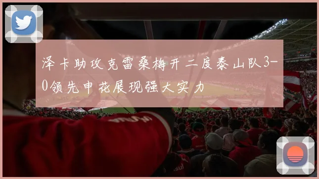 泽卡助攻克雷桑梅开二度泰山队3-0领先申花展现强大实力