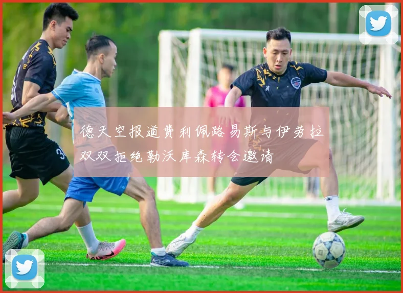 德天空报道费利佩路易斯与伊劳拉双双拒绝勒沃库森转会邀请