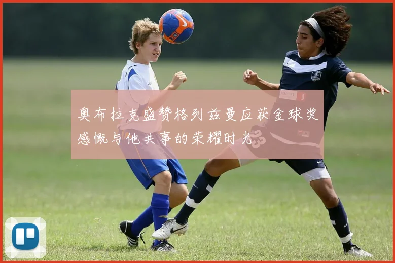 奥布拉克盛赞格列兹曼应获金球奖感慨与他共事的荣耀时光
