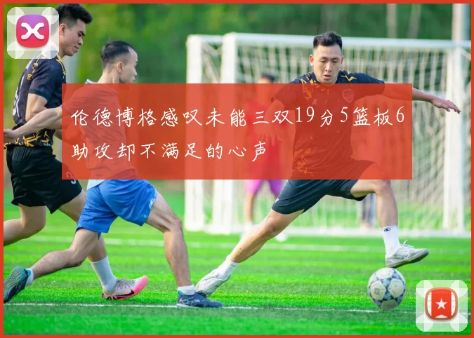 伦德博格感叹未能三双19分5篮板6助攻却不满足的心声