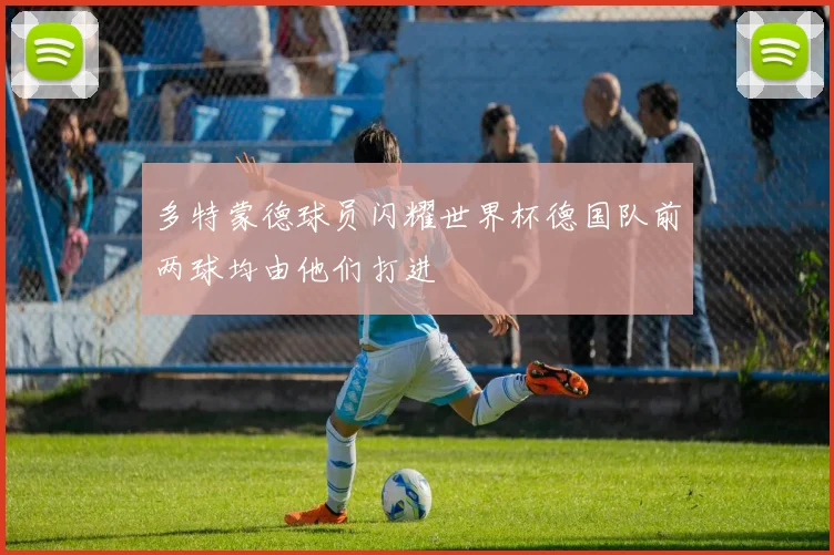 多特蒙德球员闪耀世界杯德国队前两球均由他们打进