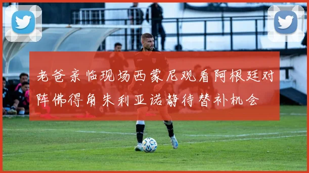 老爸亲临现场西蒙尼观看阿根廷对阵佛得角朱利亚诺静待替补机会