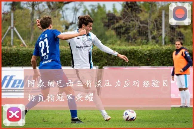阿森纳巴西三将谈压力应对经验目标直指冠军荣耀