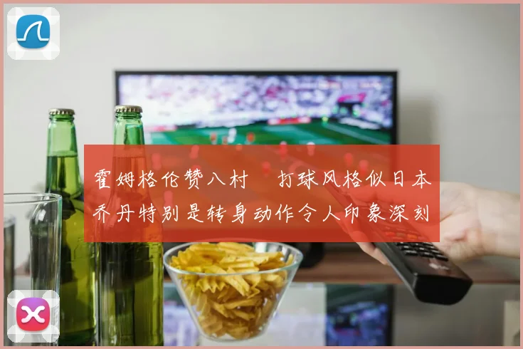 霍姆格伦赞八村塁打球风格似日本乔丹特别是转身动作令人印象深刻