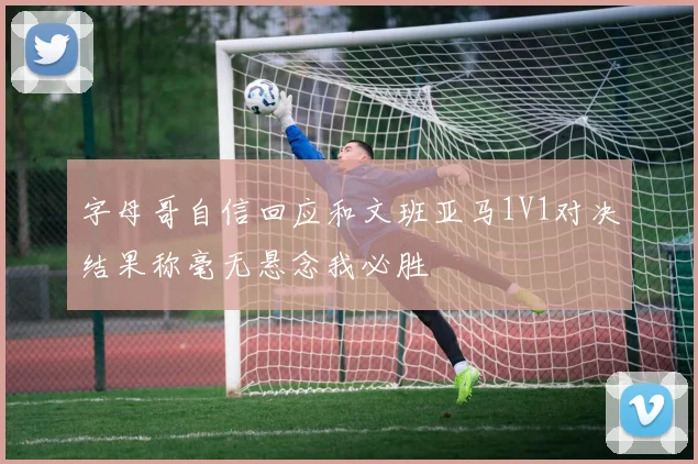 字母哥自信回应和文班亚马1V1对决结果称毫无悬念我必胜