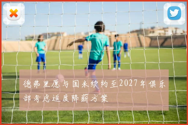 德弗里愿与国米续约至2027年俱乐部考虑适度降薪方案