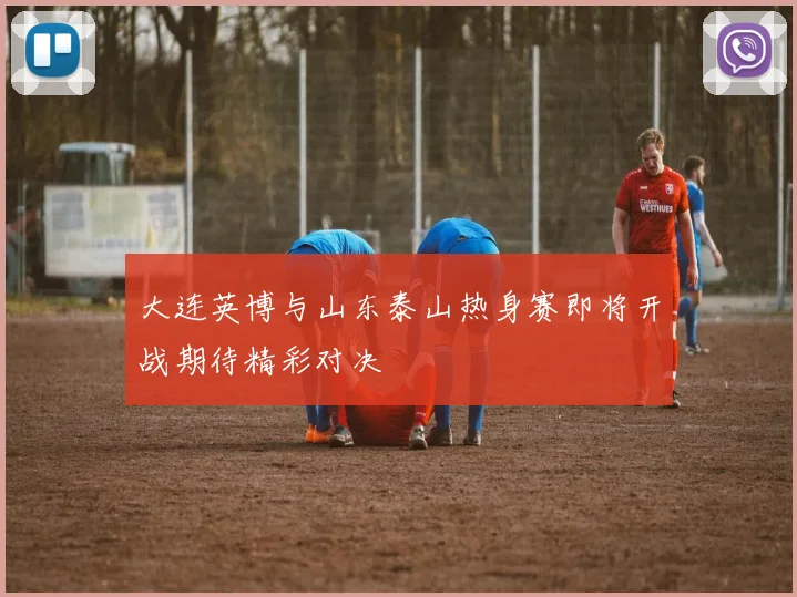 大连英博与山东泰山热身赛即将开战期待精彩对决