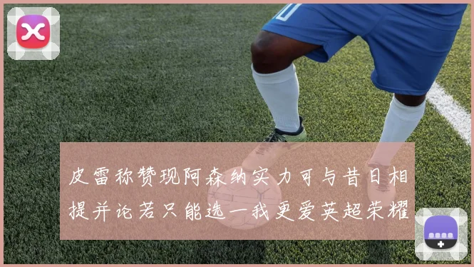 皮雷称赞现阿森纳实力可与昔日相提并论若只能选一我更爱英超荣耀