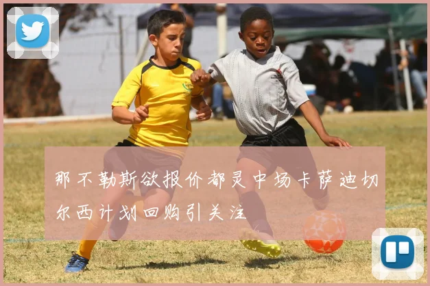 那不勒斯欲报价都灵中场卡萨迪切尔西计划回购引关注