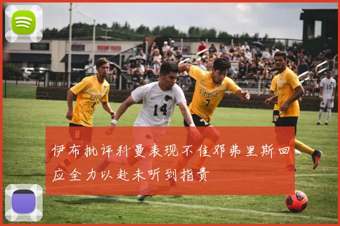伊布批评科曼表现不佳邓弗里斯回应全力以赴未听到指责